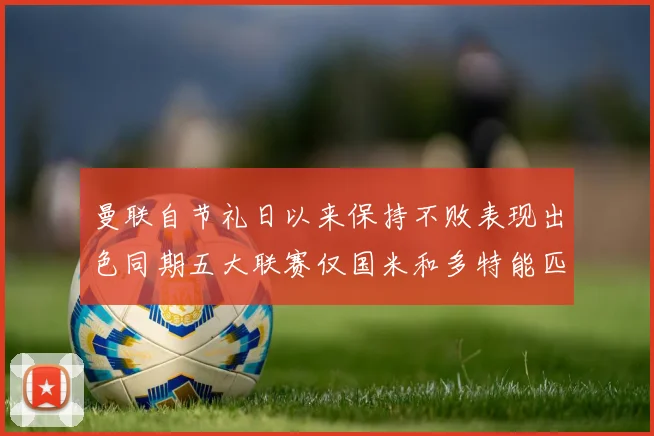 曼联自节礼日以来保持不败表现出色同期五大联赛仅国米和多特能匹敌