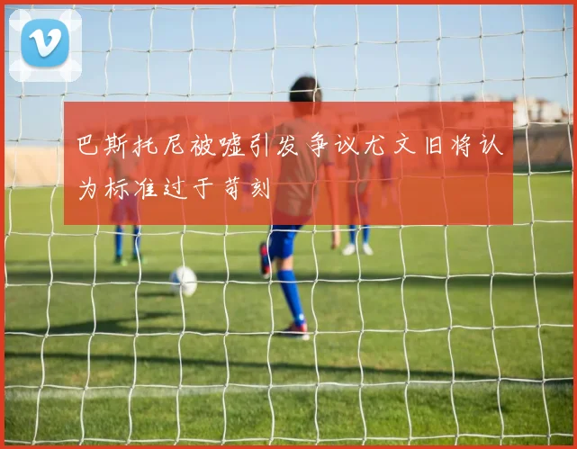 巴斯托尼被嘘引发争议尤文旧将认为标准过于苛刻